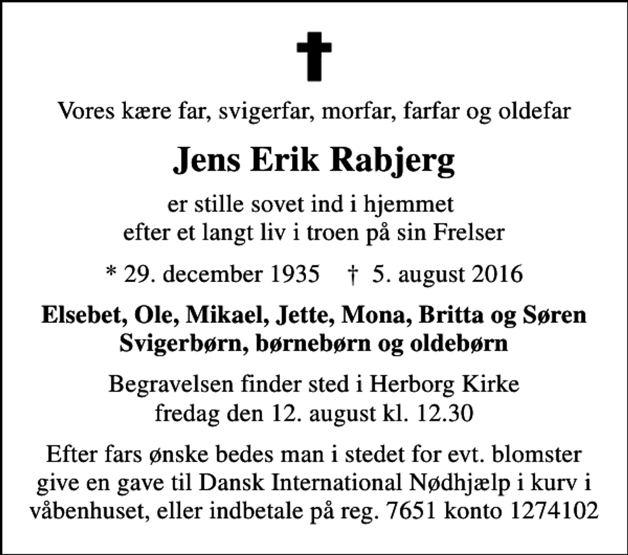 <p>Vores kære far, svigerfar, morfar, farfar og oldefar<br />Jens Erik Rabjerg<br />er stille sovet ind i hjemmet efter et langt liv i troen på sin Frelser<br />* 29. december 1935 ✝ 5. august 2016<br />Elsebet, Ole, Mikael, Jette, Mona, Britta og Søren Svigerbørn, børnebørn og oldebørn<br />Begravelsen finder sted i Herborg Kirke fredag den 12. august kl. 12.30<br />Efter fars ønske bedes man i stedet for evt. blomster give en gave til Dansk International Nødhjælp i kurv i våbenhuset, eller indbetale på reg. 7651 konto 1274102</p>