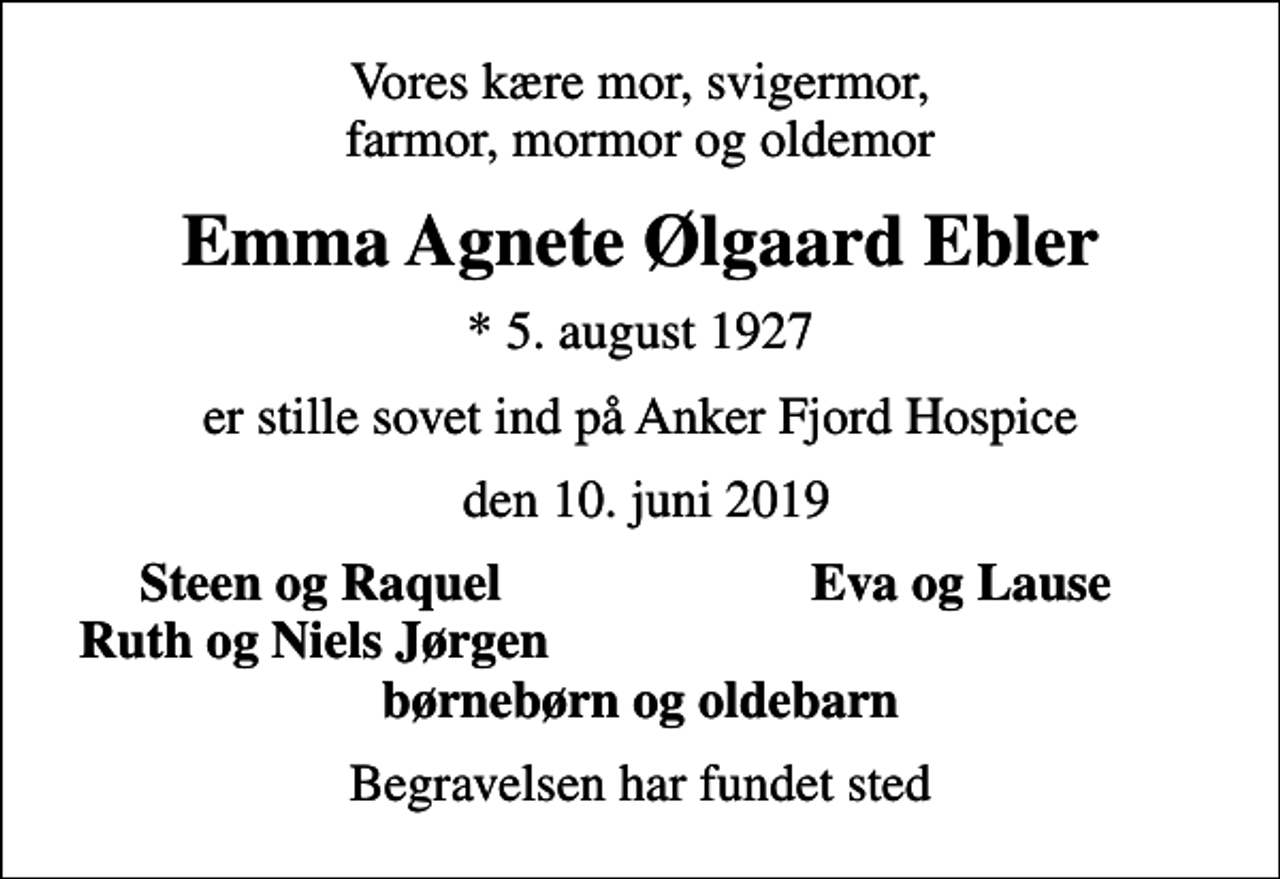 <p>Vores kære mor, svigermor, farmor, mormor og oldemor<br />Emma Agnete Ølgaard Ebler<br />* 5. august 1927<br />er stille sovet ind på Anker Fjord Hospice<br />den 10. juni 2019<br />Steen og Raquel<br />Eva og Lause<br />Ruth og Niels Jørgen<br />Begravelsen har fundet sted</p>