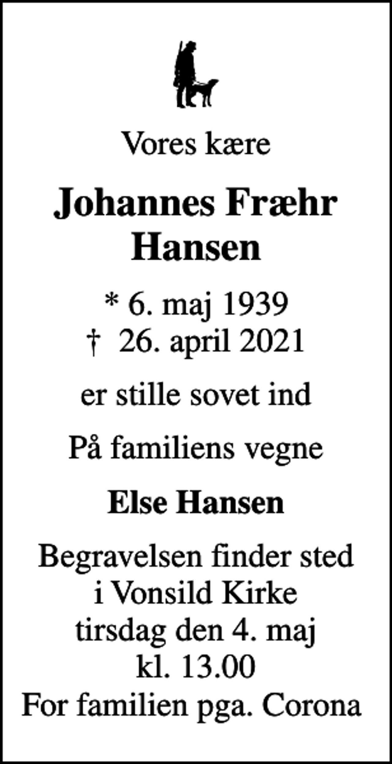 <p>Vores kære<br />Johannes Fræhr Hansen<br />* 6. maj 1939<br />✝ 26. april 2021<br />er stille sovet ind<br />På familiens vegne<br />Else Hansen<br />Begravelsen finder sted i Vonsild Kirke tirsdag den 4. maj kl. 13.00 For familien pga. Corona</p>
