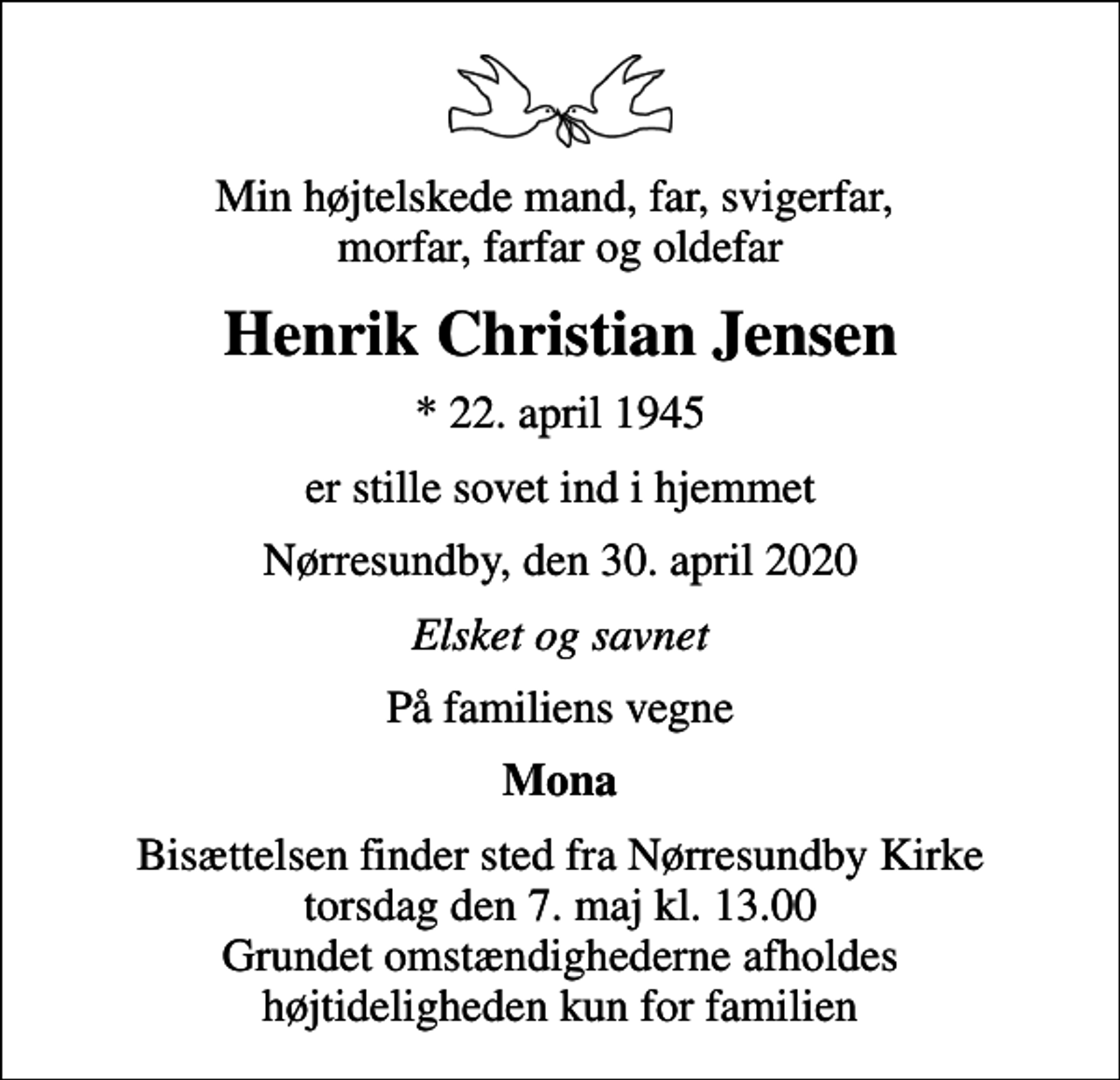<p>Min højtelskede mand, far, svigerfar, morfar, farfar og oldefar<br />Henrik Christian Jensen<br />* 22. april 1945<br />er stille sovet ind i hjemmet<br />Nørresundby, den 30. april 2020<br />Elsket og savnet<br />På familiens vegne<br />Mona<br />Bisættelsen finder sted fra Nørresundby Kirke torsdag den 7. maj kl. 13.00 Grundet omstændighederne afholdes højtideligheden kun for familien</p>