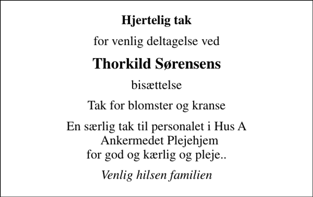 <p>Hjertelig tak<br />for venlig deltagelse ved<br />Thorkild Sørensens<br />bisættelse<br />Tak for blomster og kranse<br />En særlig tak til personalet i Hus A Ankermedet Plejehjem for god og kærlig og pleje..<br />Venlig hilsen familien</p>