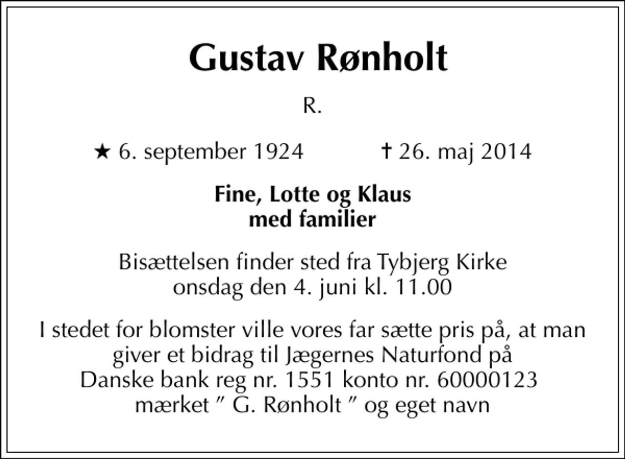 <p>Gustav Rønholt<br />R.<br />* 6. september 1924 ✝ 26. maj 2014<br />Fine, Lotte og Klaus med familier<br />Bisættelsen finder sted fra Tybjerg Kirke onsdag den 4. juni kl. 11.00<br />I stedet for blomster ville vores far sætte pris på, at man giver et bidrag til Jægernes Naturfond på Danske bank reg nr. 1551 konto nr. 60000123 mærket G. Rønholt og eget navn</p>