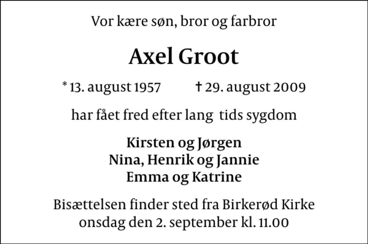 <p>Vor kære søn, bror og farbror<br />Axel Groot<br />* 13. august 1957 ✝ 29. august 2009<br />har fået fred efter lang tids sygdom<br />Kirsten og Jørgen Nina, Henrik og Jannie Emma og Katrine<br />Bisættelsen finder sted fra Birkerød Kirke onsdag den 2. september kl. 11.00</p>