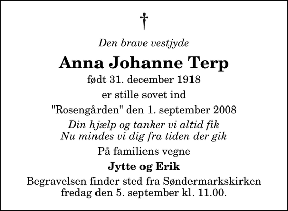 <p>Den brave vestjyde<br />Anna Johanne Terp<br />født 31. december 1918<br />er stille sovet ind<br />&quot;Rosengården&quot; den 1. september 2008<br />Din hjælp og tanker vi altid fik Nu mindes vi dig fra tiden der gik<br />På familiens vegne<br />Jytte og Erik<br />Begravelsen finder sted fra Søndermarkskirken fredag den 5. september kl. 11.00</p>