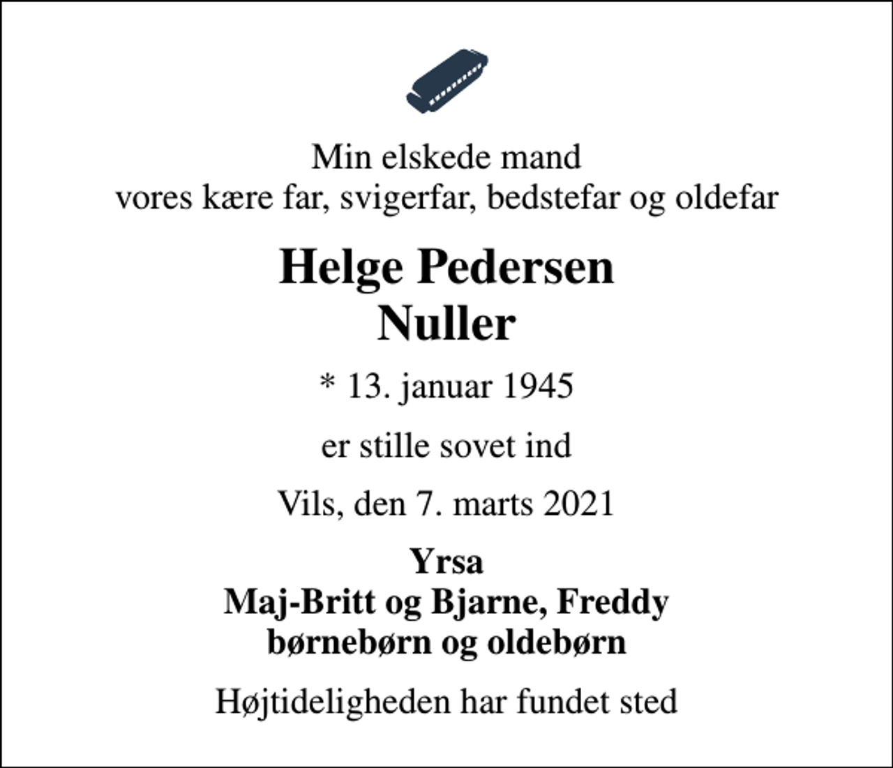 <p>Min elskede mand vores kære far, svigerfar, bedstefar og oldefar<br />Helge Pedersen Nuller<br />* 13. januar 1945<br />er stille sovet ind<br />Vils, den 7. marts 2021<br />Yrsa Maj-Britt og Bjarne, Freddy børnebørn og oldebørn<br />Højtideligheden har fundet sted</p>