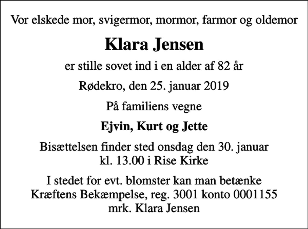<p>Vor elskede mor, svigermor, mormor, farmor og oldemor<br />Klara Jensen<br />er stille sovet ind i en alder af 82 år<br />Rødekro, den 25. januar 2019<br />På familiens vegne<br />Ejvin, Kurt og Jette<br />Bisættelsen finder sted onsdag den 30. januar kl. 13.00 i Rise Kirke<br />I stedet for evt. blomster kan man betænke<br />Kræftens Bekæmpelse reg.3001konto0001155mrk. Klara<br />Jensen</p>