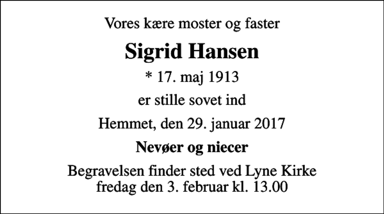<p>Vores kære moster og faster<br />Sigrid Hansen<br />* 17. maj 1913<br />er stille sovet ind<br />Hemmet, den 29. januar 2017<br />Nevøer og niecer<br />Begravelsen finder sted ved Lyne Kirke fredag den 3. februar kl. 13.00</p>