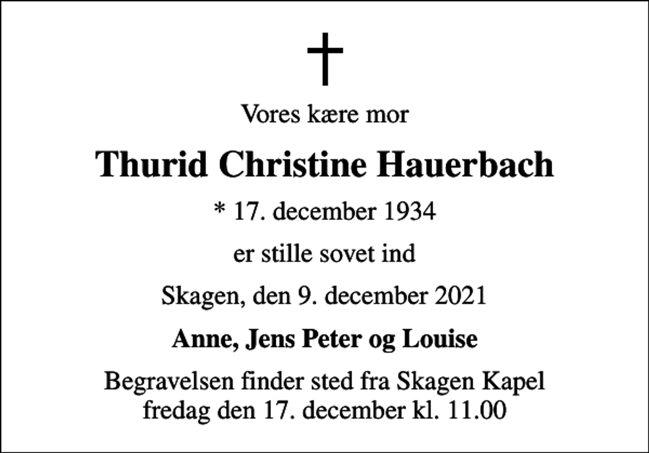 <p>Vores kære mor<br />Thurid Christine Hauerbach<br />* 17. december 1934<br />er stille sovet ind<br />Skagen, den 9. december 2021<br />Anne, Jens Peter og Louise<br />Begravelsen finder sted fra Skagen Kapel fredag den 17. december kl. 11.00</p>