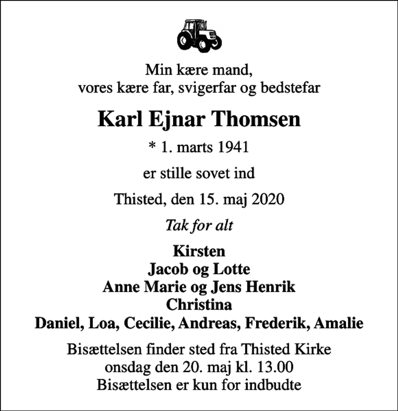 <p>Min kære mand, vores kære far, svigerfar og bedstefar<br />Karl Ejnar Thomsen<br />* 1. marts 1941<br />er stille sovet ind<br />Thisted, den 15. maj 2020<br />Tak for alt<br />Kirsten Jacob og Lotte Anne Marie og Jens Henrik Christina Daniel, Loa, Cecilie, Andreas, Frederik, Amalie<br />Bisættelsen finder sted fra Thisted Kirke onsdag den 20. maj kl. 13.00 Bisættelsen er kun for indbudte</p>