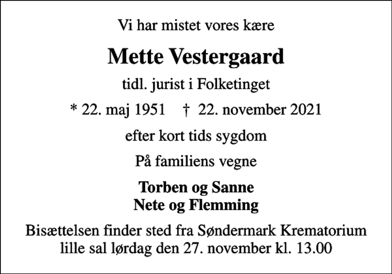 <p>Vi har mistet vores kære<br />Mette Vestergaard<br />tidl. jurist i Folketinget<br />* 22. maj 1951 ✝ 22. november 2021<br />efter kort tids sygdom<br />På familiens vegne<br />Torben og Sanne Nete og Flemming<br />Bisættelsen finder sted lørdag den 27. november kl. 13.00 fra Søndermark Krematorium lille sal</p>