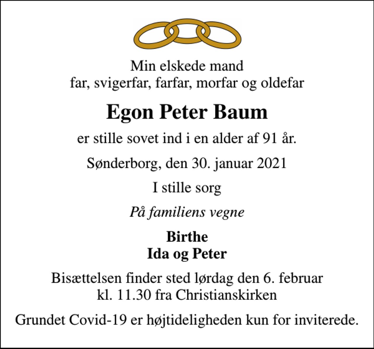 <p>Min elskede mand far, svigerfar, farfar, morfar og oldefar<br />Egon Peter Baum<br />er stille sovet ind i en alder af 91 år.<br />Sønderborg, den 30. januar 2021<br />I stille sorg<br />På familiens vegne<br />Birthe Ida og Peter<br />Bisættelsen finder sted lørdag den 6. februar kl. 11.30 fra Christianskirken<br />Grundet Covid-19 er højtideligheden kun for inviterede.</p>