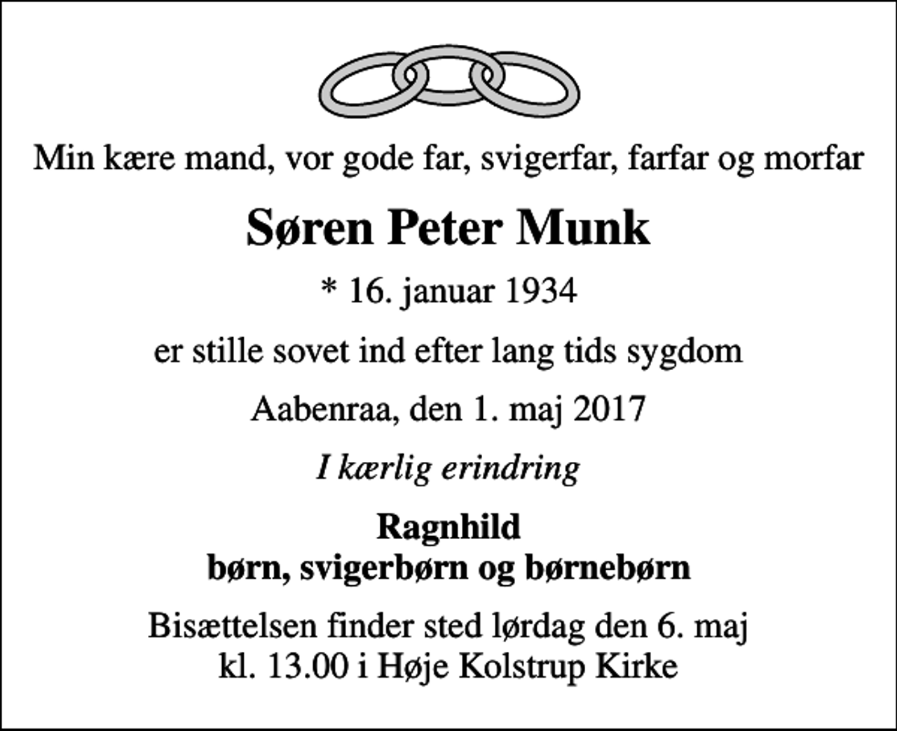 <p>Min kære mand, vor gode far, svigerfar, farfar og morfar<br />Søren Peter Munk<br />* 16. januar 1934<br />er stille sovet ind efter lang tids sygdom<br />Aabenraa, den 1. maj 2017<br />I kærlig erindring<br />Ragnhild børn, svigerbørn og børnebørn<br />Bisættelsen finder sted lørdag den 6. maj kl. 13.00 i Høje Kolstrup Kirke</p>