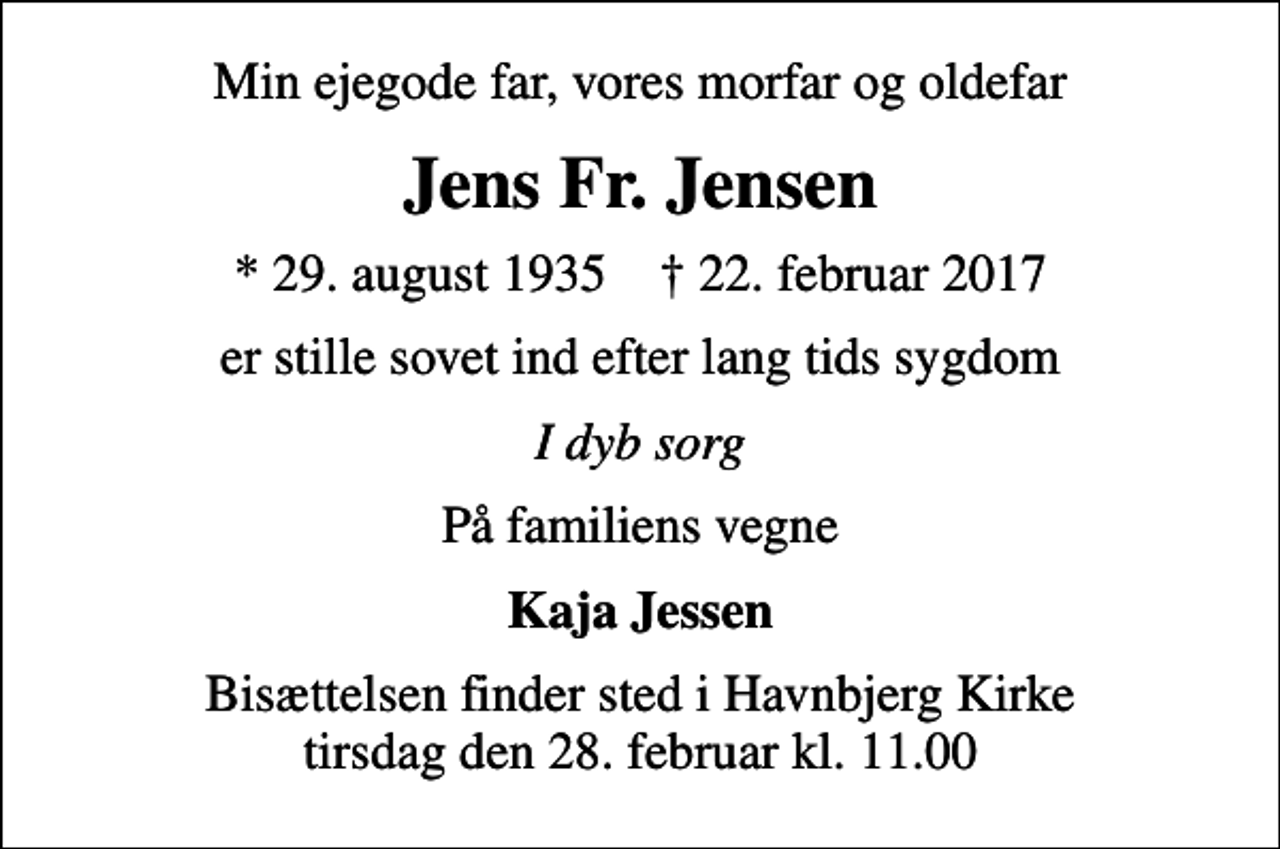 <p>Min ejegode far, vores morfar og oldefar<br />Jens Fr. Jensen<br />* 29. august 1935 ✝ 22. februar 2017<br />er stille sovet ind efter lang tids sygdom<br />I dyb sorg<br />På familiens vegne<br />Kaja Jessen<br />Bisættelsen finder sted i Havnbjerg Kirke tirsdag den 28. februar kl. 11.00</p>