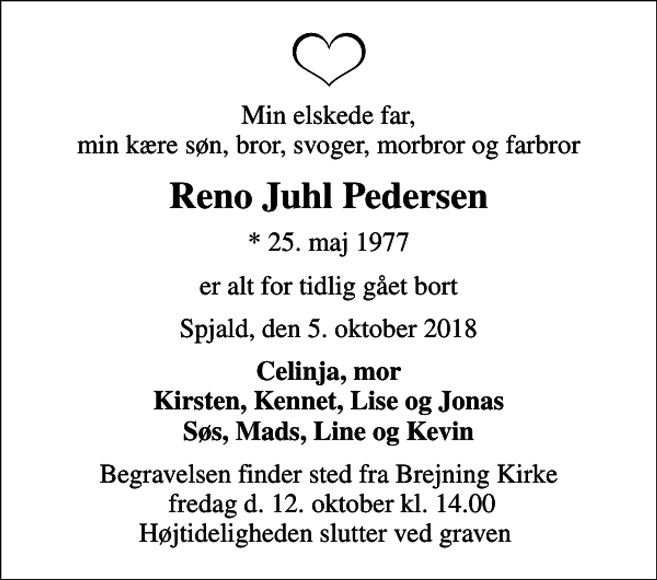 <p>Min elskede far, min kære søn, bror, svoger, morbror og farbror<br />Reno Juhl Pedersen<br />* 25. maj 1977<br />er alt for tidlig gået bort<br />Spjald, den 5. oktober 2018<br />Celinja, mor Kirsten, Kennet, Lise og Jonas Søs, Mads, Line og Kevin<br />Begravelsen finder sted fra Brejning Kirke fredag d. 12. oktober kl. 14.00 Højtideligheden slutter ved graven</p>