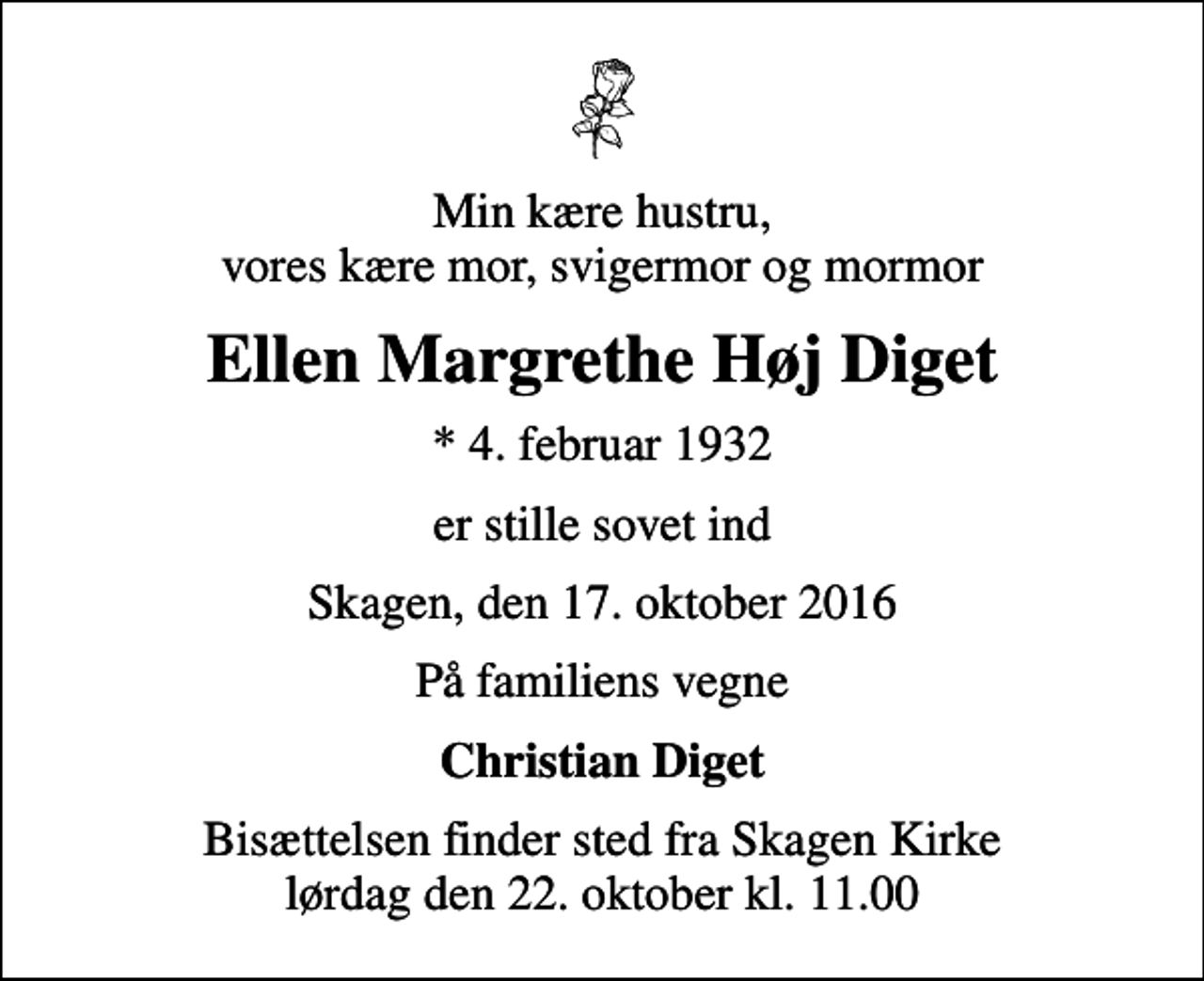 <p>Min kære hustru, vores kære mor, svigermor og mormor<br />Ellen Margrethe Høj Diget<br />* 4. februar 1932<br />er stille sovet ind<br />Skagen, den 17. oktober 2016<br />På familiens vegne<br />Christian Diget<br />Bisættelsen finder sted fra Skagen Kirke lørdag den 22. oktober kl. 11.00</p>