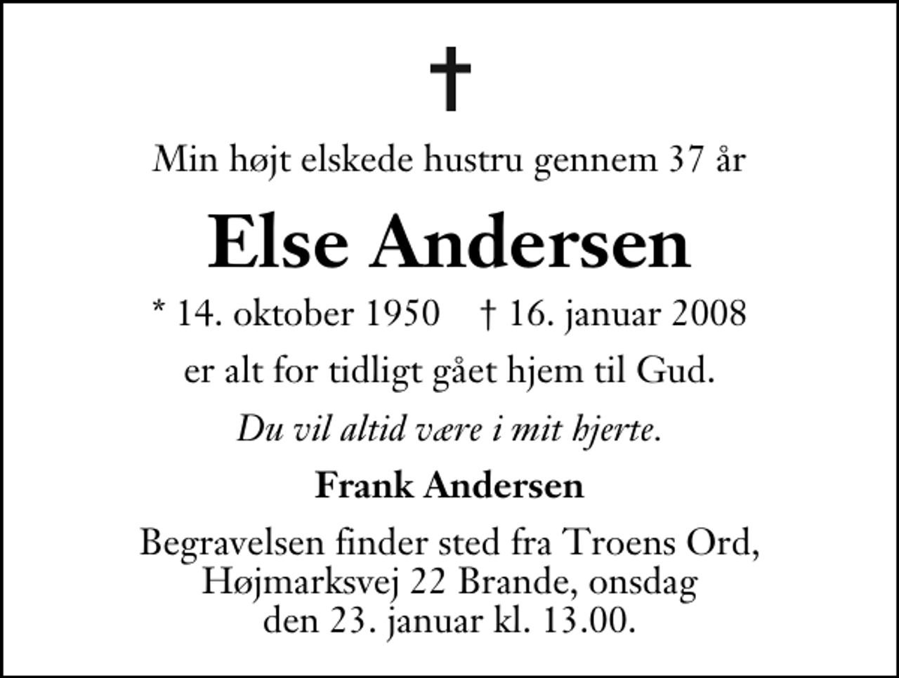 <p>Min højt elskede hustru gennem 37 år<br />Else Andersen<br />* 14. oktober 1950 ✝ 16. januar 2008<br />er alt for tidligt gået hjem til Gud.<br />Du vil altid være i mit hjerte.<br />Frank Andersen<br />Begravelsen finder sted fra Troens Ord, Højmarksvej 22, Brande onsdag den 23. januar kl. 13.00.</p>