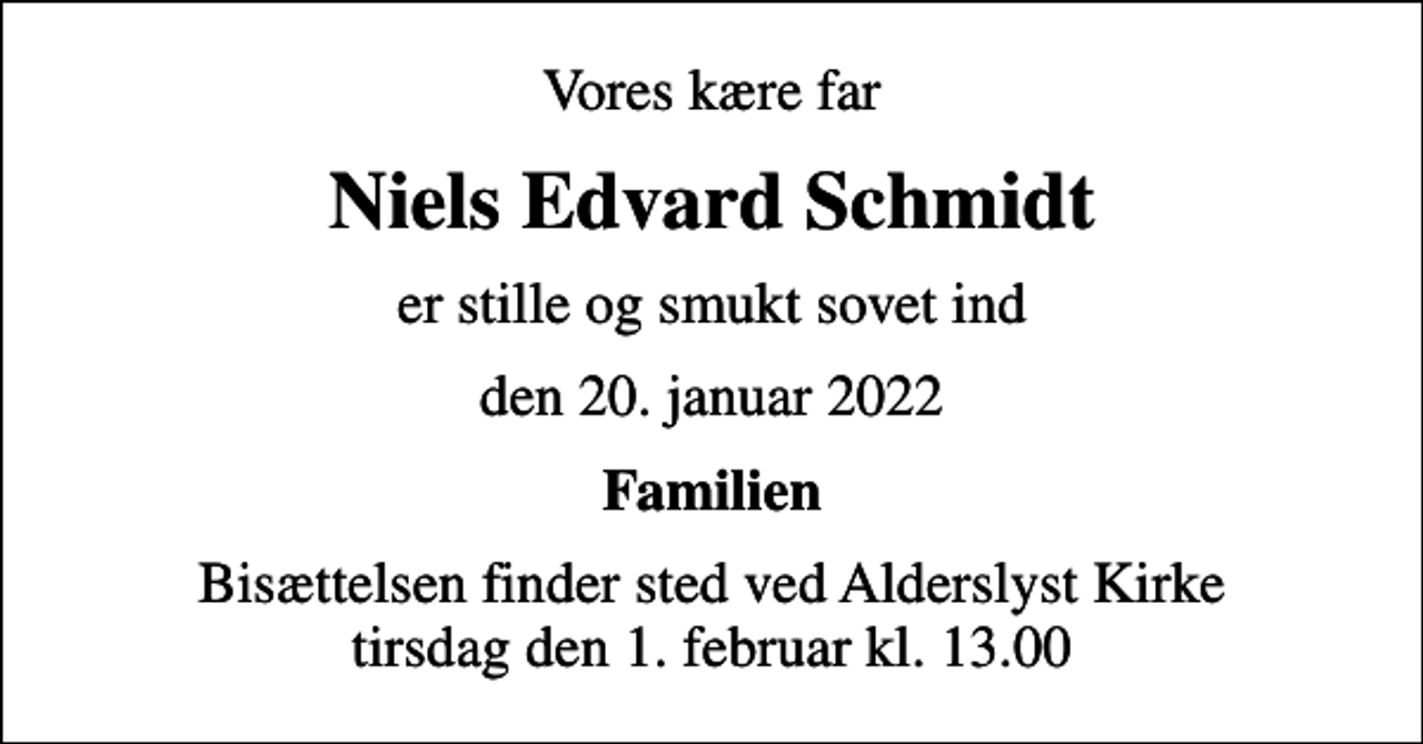 <p>Vores kære far<br />Niels Edvard Schmidt<br />er stille og smukt sovet ind<br />den 20. januar 2022<br />Familien<br />Bisættelsen finder sted ved Alderslyst Kirke tirsdag den 1. februar kl. 13.00</p>