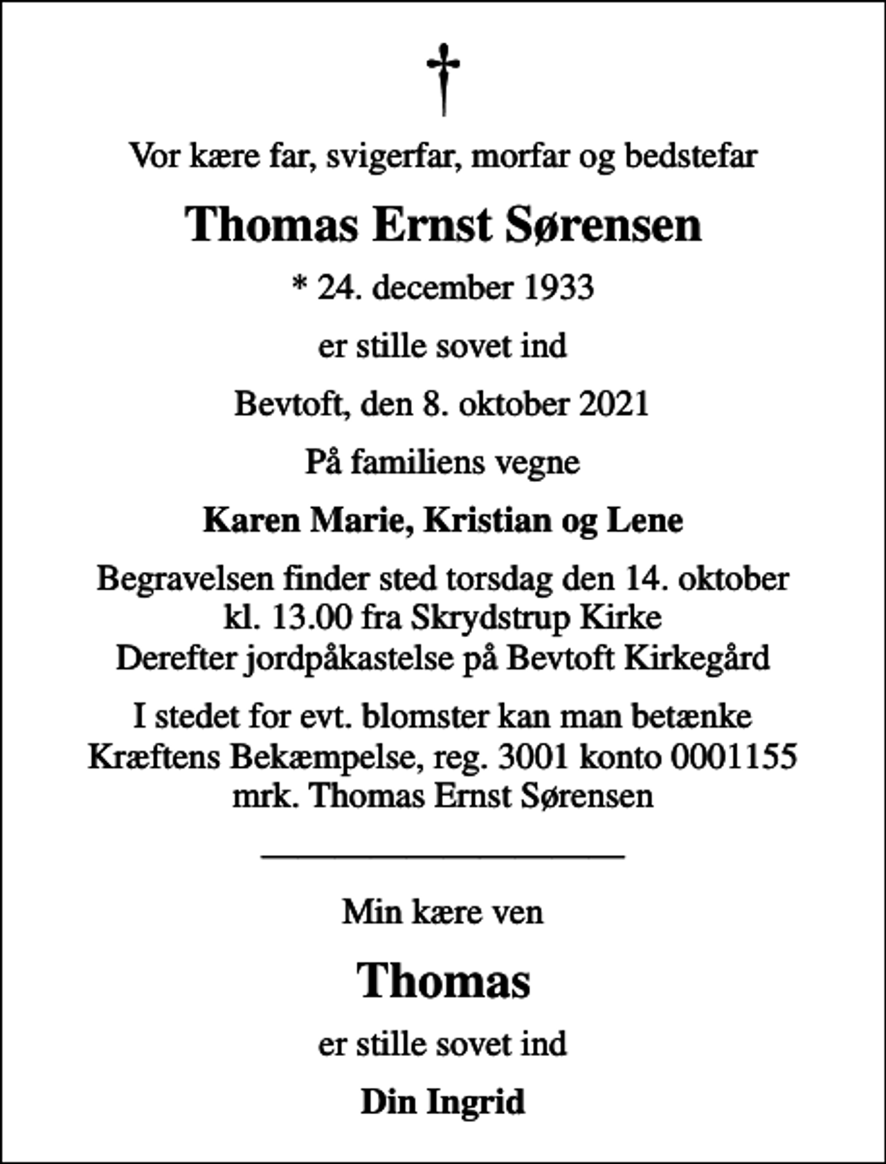 <p>Vor kære far, svigerfar, morfar og bedstefar<br />Thomas Ernst Sørensen<br />* 24. december 1933<br />er stille sovet ind<br />Bevtoft, den 8. oktober 2021<br />På familiens vegne<br />Karen Marie, Kristian og Lene<br />Begravelsen finder sted torsdag den 14. oktober kl. 13.00 fra Skrydstrup Kirke Derefter jordpåkastelse på Bevtoft Kirkegård<br />I stedet for evt. blomster kan man betænke<br />Kræftens Bekæmpelse reg.3001konto0001155mrk. Thomas Ernst<br />Sørensen<br />Min kære ven<br />Thomas<br />er stille sovet ind<br />Din Ingrid</p>