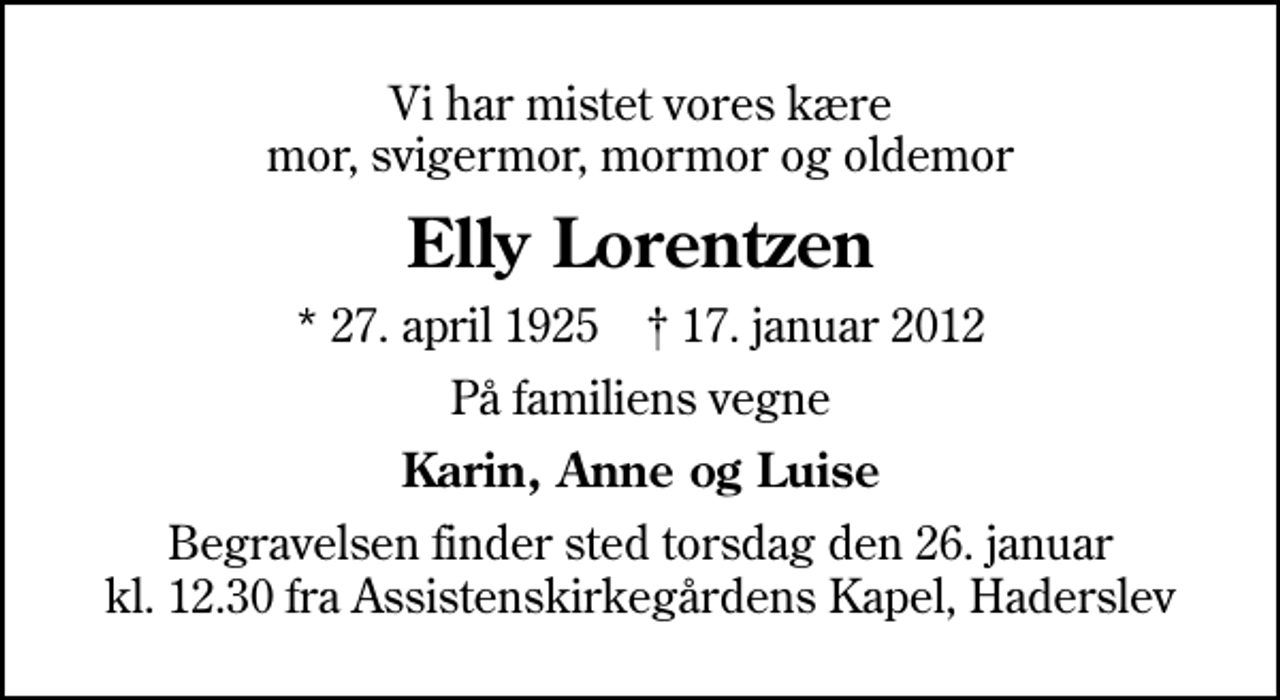 <p>Vi har mistet vores kære mor, svigermor, mormor og oldemor<br />Elly Lorentzen<br />* 27. april 1925 ✝ 17. januar 2012<br />På familiens vegne<br />Karin, Anne og Luise<br />Begravelsen finder sted torsdag den 26. januar kl. 12.30 fra Assistenskirkegårdens Kapel, Haderslev</p>
