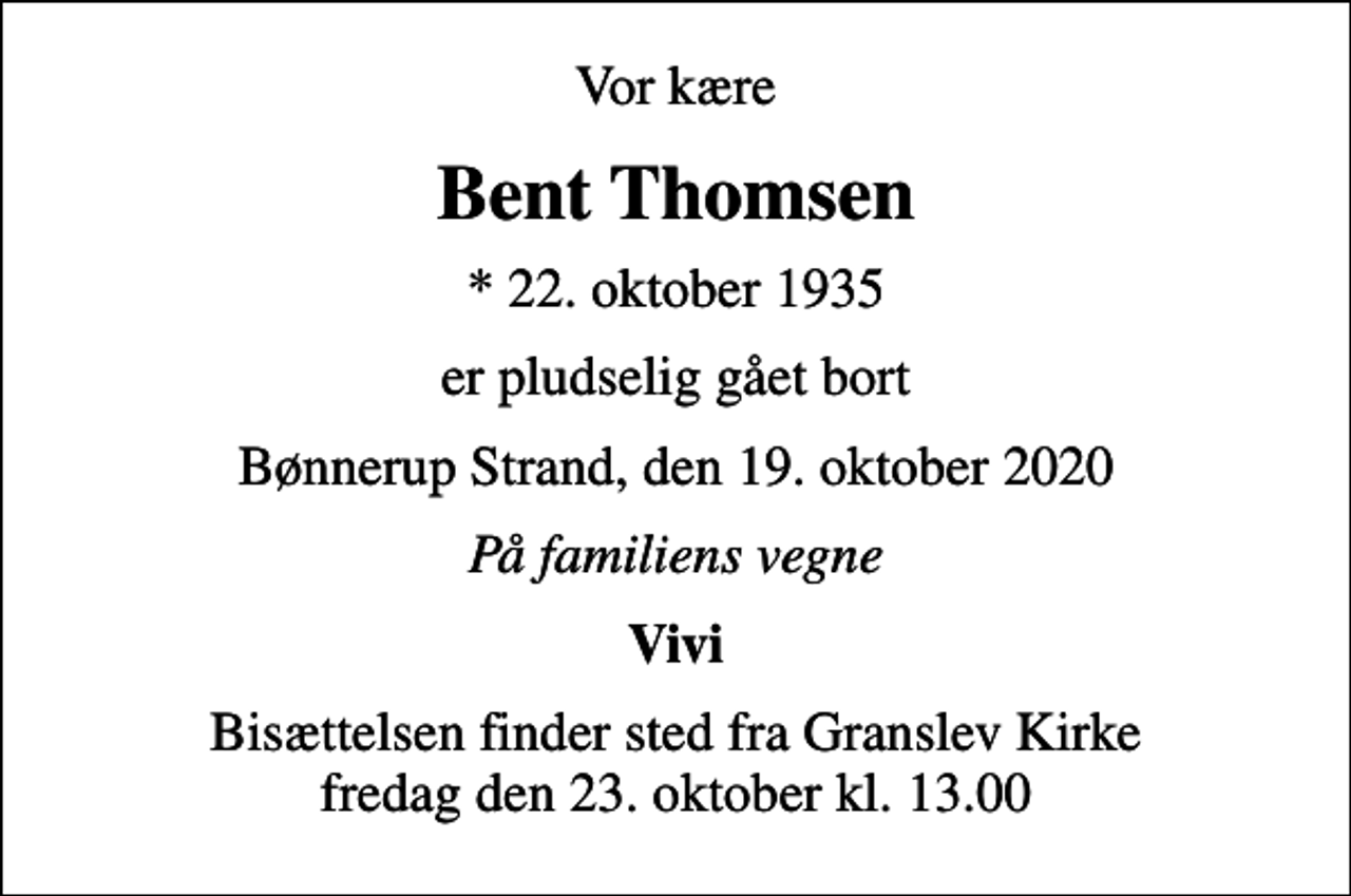 <p>Vor kære<br />Bent Thomsen<br />* 22. oktober 1935<br />er pludselig gået bort<br />Bønnerup Strand, den 19. oktober 2020<br />På familiens vegne<br />Vivi<br />Bisættelsen finder sted fra Granslev Kirke fredag den 23. oktober kl. 13.00</p>