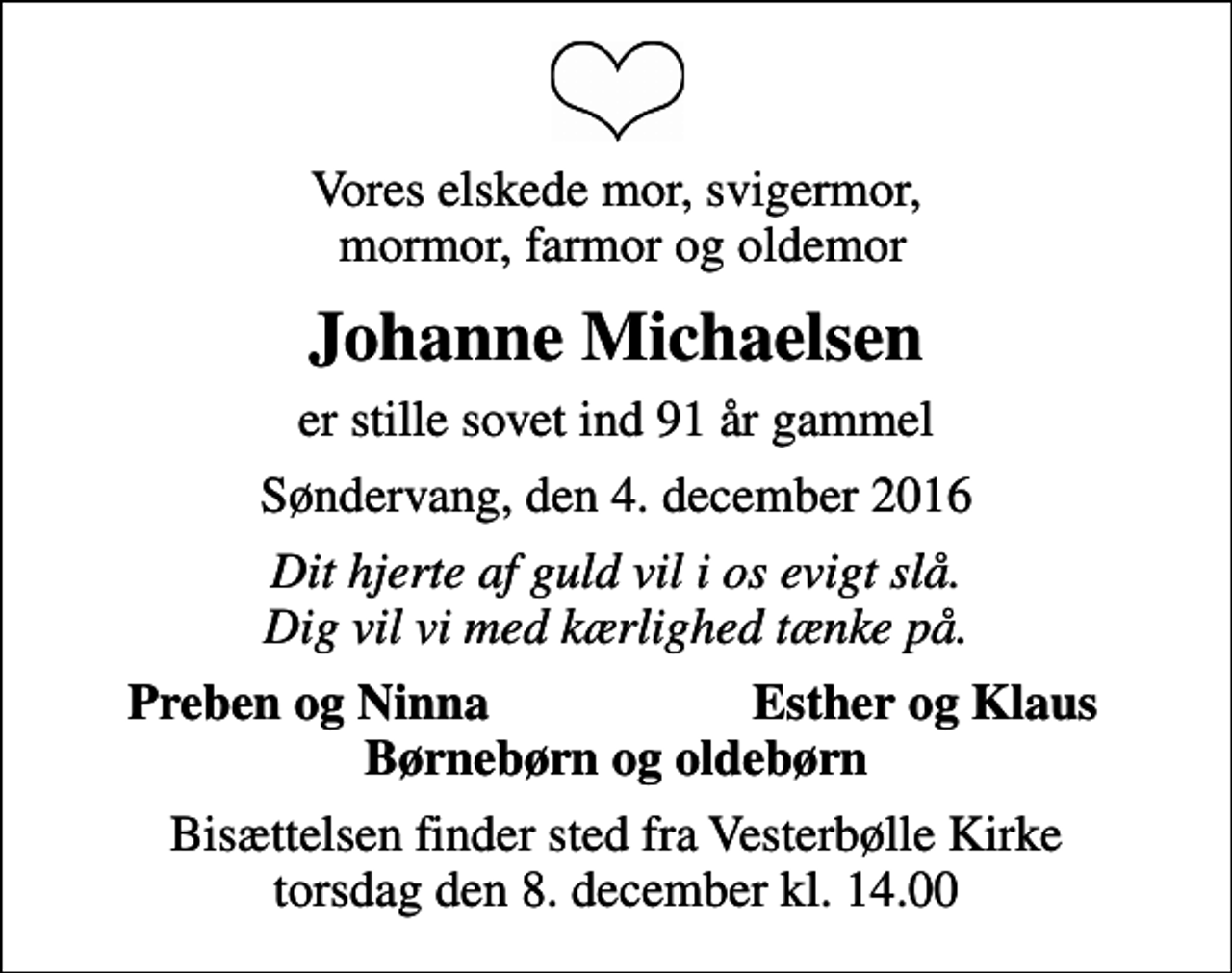 <p>Vores elskede mor, svigermor, mormor, farmor og oldemor<br />Johanne Michaelsen<br />er stille sovet ind 91 år gammel<br />Søndervang, den 4. december 2016<br />Dit hjerte af guld vil i os evigt slå. Dig vil vi med kærlighed tænke på.<br />Preben og Ninna<br />Esther og Klaus<br />Bisættelsen finder sted fra Vesterbølle Kirke torsdag den 8. december kl. 14.00</p>
