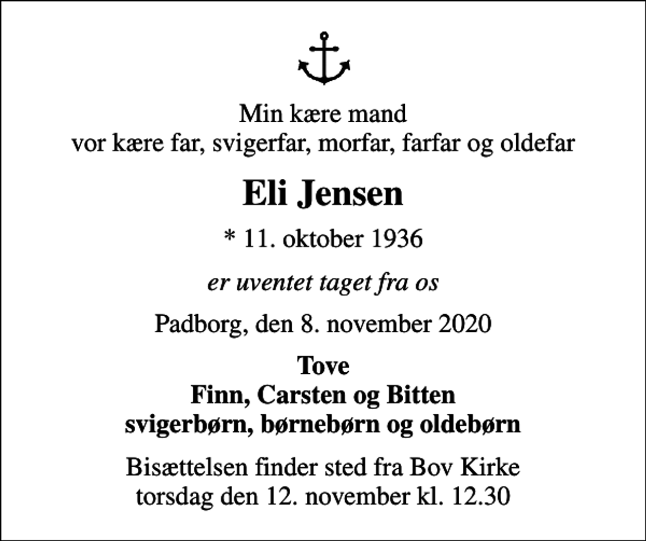 <p>Min kære mand vor kære far, svigerfar, morfar, farfar og oldefar<br />Eli Jensen<br />* 11. oktober 1936<br />er uventet taget fra os<br />Padborg, den 8. november 2020<br />Tove Finn, Carsten og Bitten svigerbørn, børnebørn og oldebørn<br />Bisættelsen finder sted fra Bov Kirke torsdag den 12. november kl. 12.30</p>