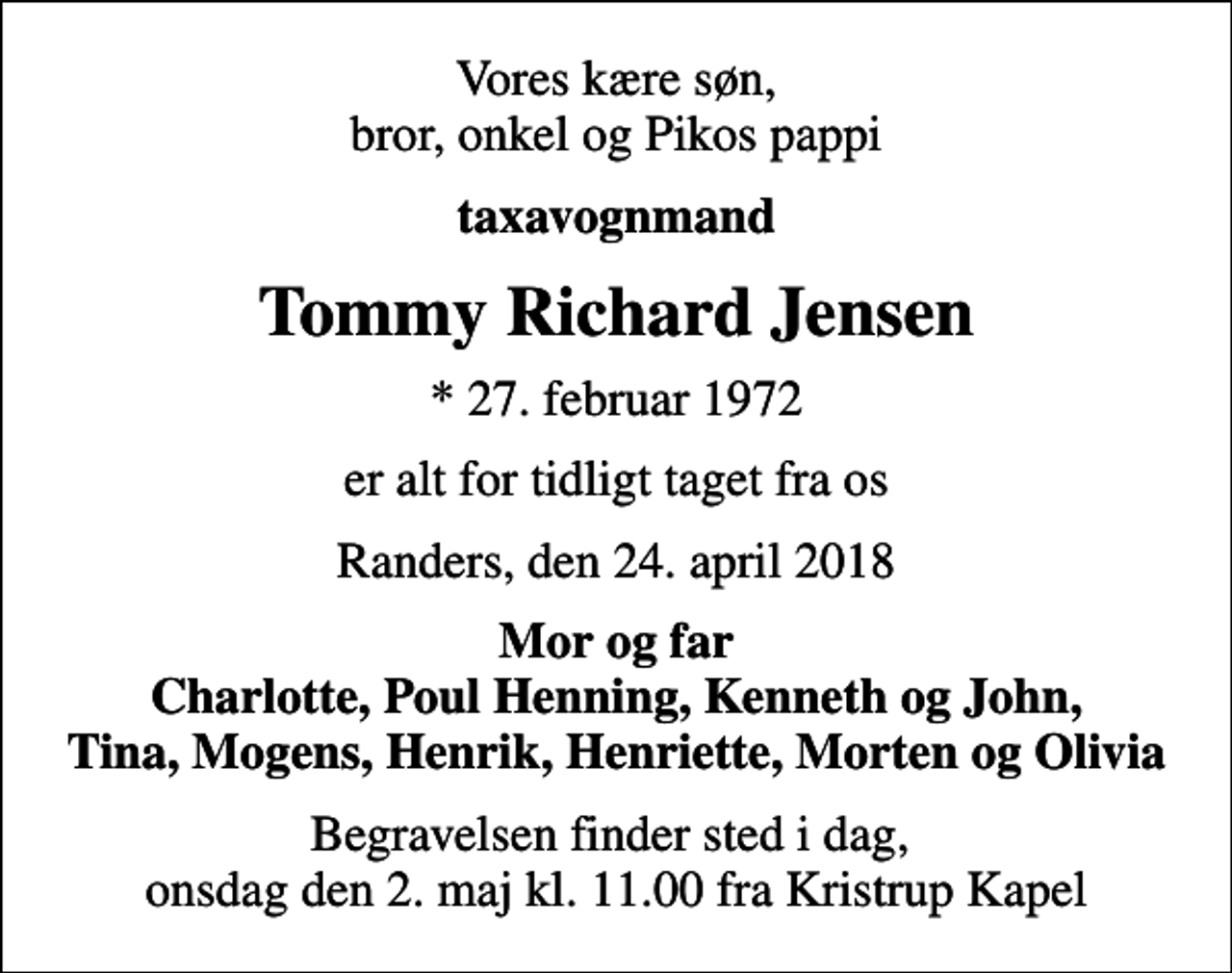 <p>Vores kære søn, bror, onkel og Pikos pappi<br />taxavognmand<br />Tommy Richard Jensen<br />* 27. februar 1972<br />er alt for tidligt taget fra os<br />Randers, den 24. april 2018<br />Mor og far Charlotte, Poul Henning, Kenneth og John, Tina, Mogens, Henrik, Henriette, Morten og Olivia<br />Begravelsen finder sted i dag, onsdag den 2. maj kl. 11.00 fra Kristrup Kapel</p>