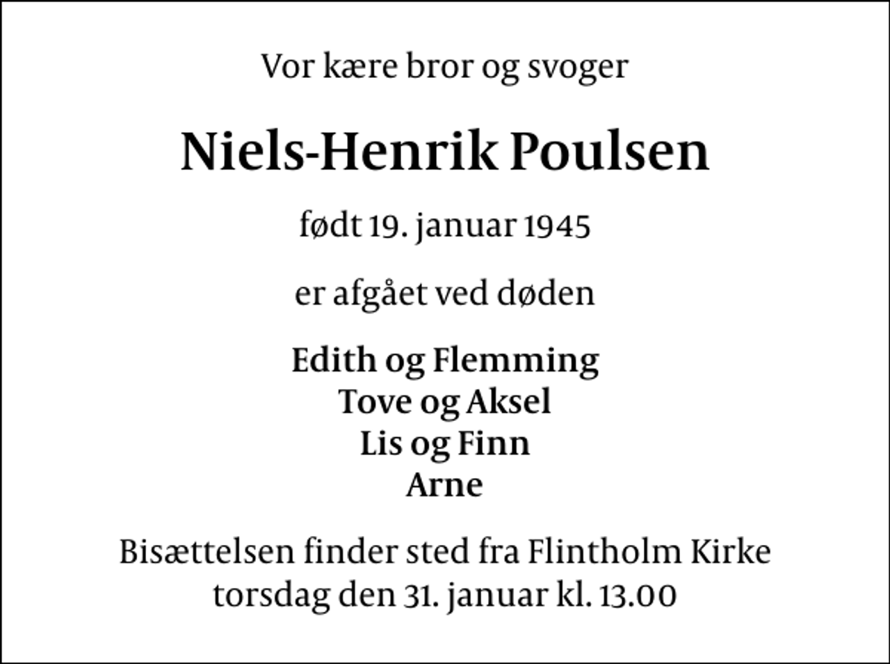 <p>Vor kære bror og svoger<br />Niels-Henrik Poulsen<br />født 19. januar 1945<br />er afgået ved døden<br />Edith og Flemming Tove og Aksel Lis og Finn Arne<br />Bisættelsen finder sted fra Flintholm Kirke torsdag den 31. januar kl. 13.00</p>