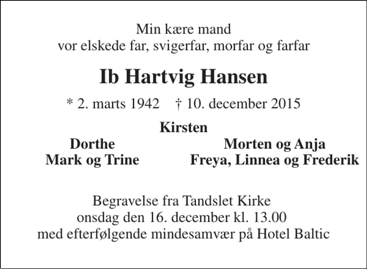 <p>Min kære mand vor elskede far, svigerfar, morfar og farfar<br />Ib Hartvig Hansen<br />* 2. marts 1942 † 10. december 2015<br />Kirsten<br />Dorthe<br />Morten og Anja<br />Mark og Trine<br />Freya, Linnea og Frederik<br />Begravelse fra Tandslet Kirke onsdag den 16. december kl. 13.00 med efterfølgende mindesamvær på Hotel Baltic</p>