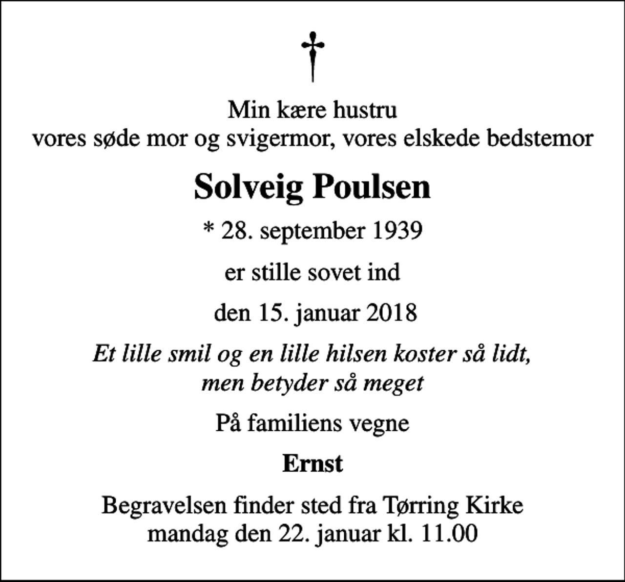 <p>Min kære hustru vores søde mor og svigermor, vores elskede bedstemor<br />Solveig Poulsen<br />* 28. september 1939<br />er stille sovet ind<br />den 15. januar 2018<br />Et lille smil og en lille hilsen koster så lidt, men betyder så meget<br />På familiens vegne<br />Ernst<br />Begravelsen finder sted fra Tørring Kirke mandag den 22. januar kl. 11.00</p>