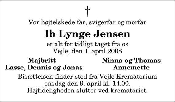 <p>Vor højtelskede far, svigerfar og morfar<br />Ib Lynge Jensen<br />er alt for tidligt taget fra os Vejle, den 1. april 2008<br />Majbritt<br />Ninna og Thomas<br />Lasse, Dennis og Jonas<br />Annemette<br />Bisættelsen finder sted fra Skovkapellet onsdag den 9. april kl. 14.00 Højtideligheden slutter ved krematoriet.</p>