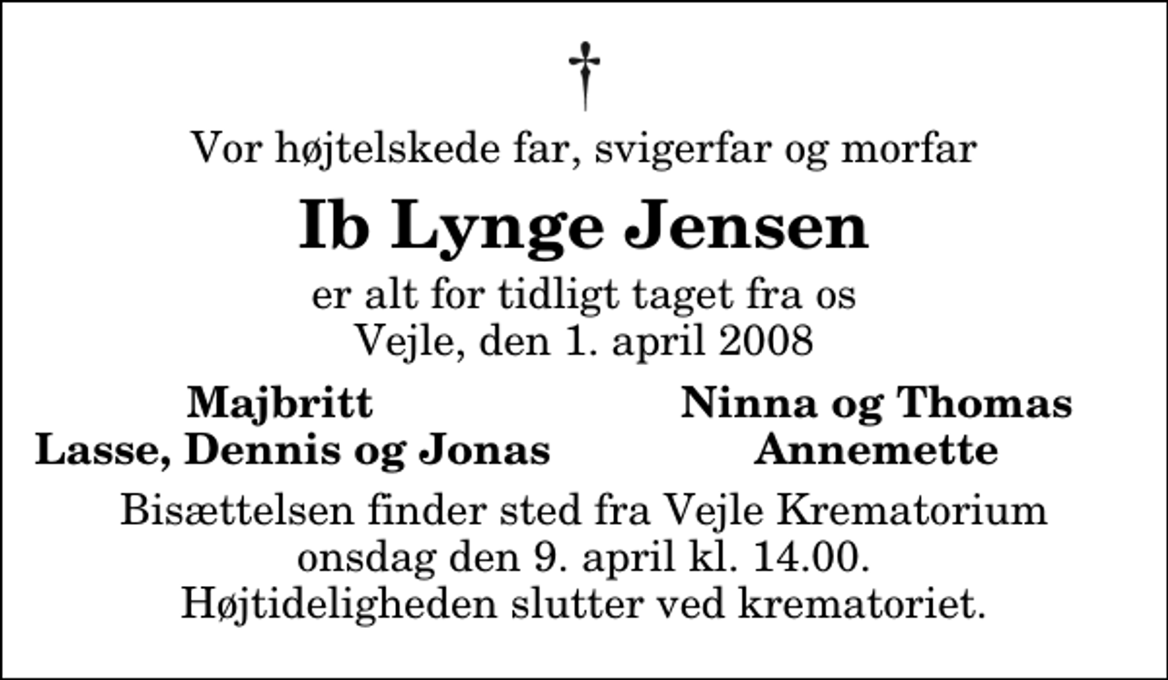 <p>Vor højtelskede far, svigerfar og morfar<br />Ib Lynge Jensen<br />er alt for tidligt taget fra os Vejle, den 1. april 2008<br />Majbritt<br />Ninna og Thomas<br />Lasse, Dennis og Jonas<br />Annemette<br />Bisættelsen finder sted fra Skovkapellet onsdag den 9. april kl. 14.00 Højtideligheden slutter ved krematoriet.</p>
