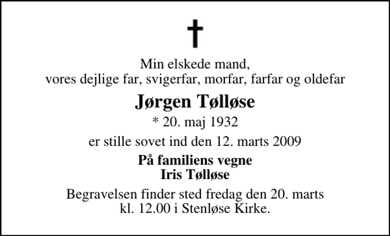 <p>Min elskede mand, vores dejlige far, svigerfar, morfar, farfar og oldefar<br />Jørgen Tølløse<br />* 20. maj 1932<br />er stille sovet ind den 12. marts 2009<br />På familiens vegne Iris Tølløse<br />Begravelsen finder sted fredag den 20. marts kl. 12.00 i Stenløse Kirke</p>