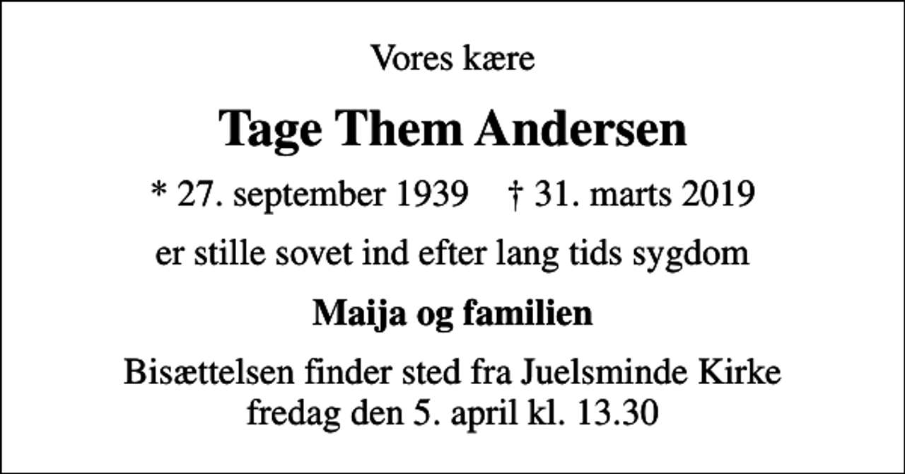 <p>Vores kære<br />Tage Them Andersen<br />* 27. september 1939 ✝ 31. marts 2019<br />er stille sovet ind efter lang tids sygdom<br />Maija og familien<br />Bisættelsen finder sted fra Juelsminde Kirke fredag den 5. april kl. 13.30</p>