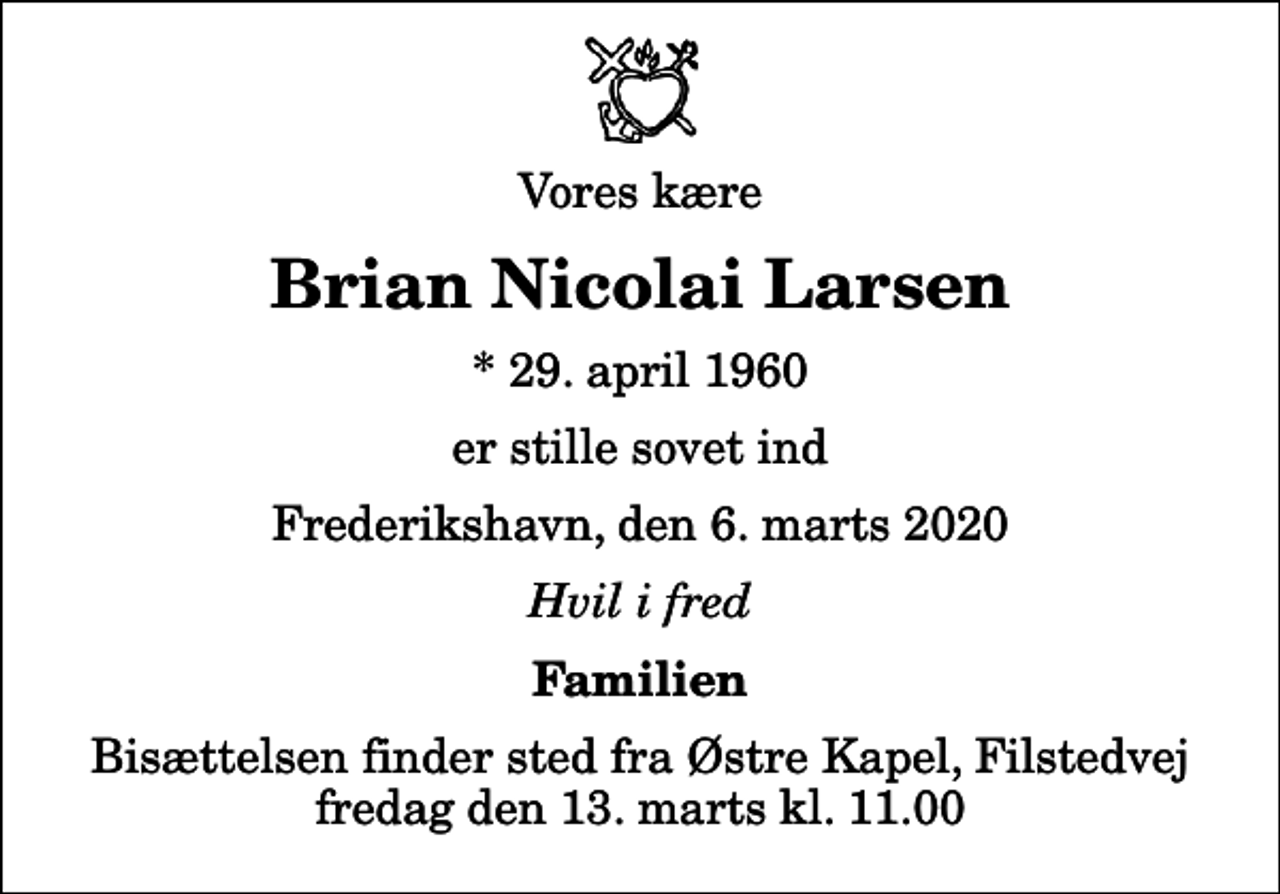 <p>Vores kære<br />Brian Nicolai Larsen<br />* 29. april 1960<br />er stille sovet ind<br />Frederikshavn, den 6. marts 2020<br />Hvil i fred<br />Familien<br />Bisættelsen finder sted fra Østre Kapel, Filstedvej fredag den 13. marts kl. 11.00</p>