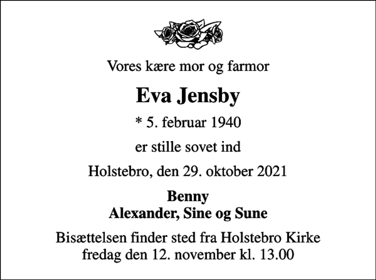 <p>Vores kære mor og farmor<br />Eva Jensby<br />* 5. februar 1940<br />er stille sovet ind<br />Holstebro, den 29. oktober 2021<br />Benny Alexander, Sine og Sune<br />Bisættelsen finder sted fra Holstebro Kirke fredag den 12. november kl. 13.00</p>
