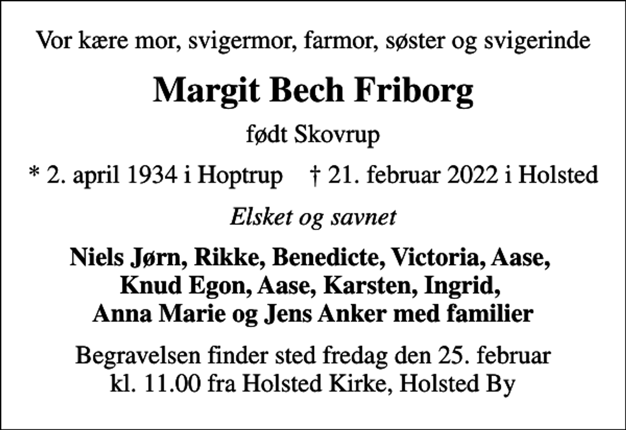<p>Vor kære mor, svigermor, farmor, søster og svigerinde<br />Margit Bech Friborg<br />født Skovrup<br />* 2. april 1934 i Hoptrup ✝ 21. februar 2022 i Holsted<br />Elsket og savnet<br />Niels Jørn, Rikke, Benedicte, Victoria, Aase, Knud Egon, Aase, Karsten, Ingrid, Anna Marie og Jens Anker med familier<br />Begravelsen finder sted fredag den 25. februar kl. 11.00 fra Holsted Kirke, Holsted By</p>