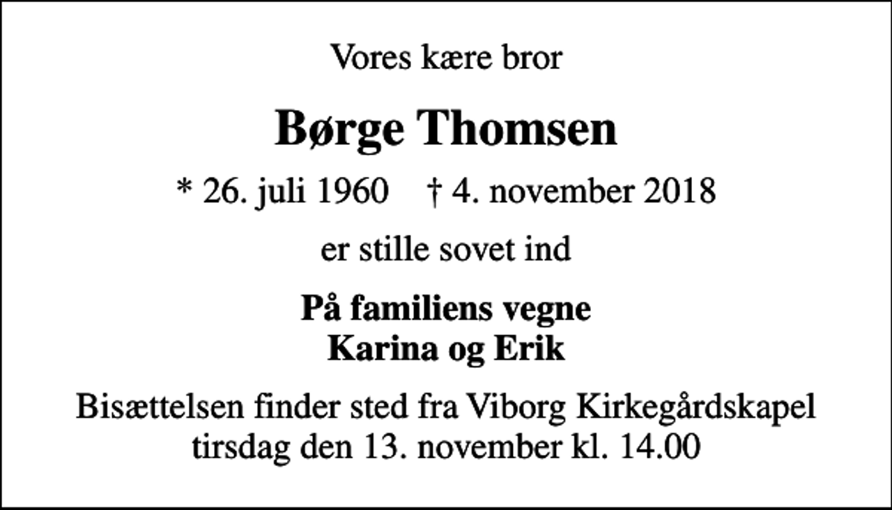 <p>Vores kære bror<br />Børge Thomsen<br />* 26. juli 1960 ✝ 4. november 2018<br />er stille sovet ind<br />På familiens vegne Karina og Erik<br />Bisættelsen finder sted fra Viborg Kirkegårdskapel tirsdag den 13. november kl. 14.00</p>