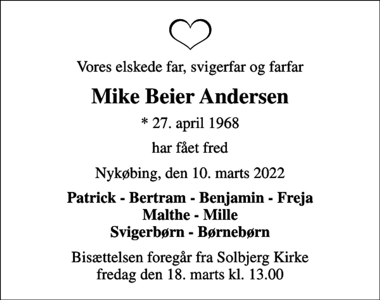 <p>Vores elskede far, svigerfar og farfar<br />Mike Beier Andersen<br />* 27. april 1968<br />har fået fred<br />Nykøbing, den 10. marts 2022<br />Patrick - Bertram - Benjamin - Freja Malthe - Mille Svigerbørn - Børnebørn<br />Bisættelsen foregår fra Solbjerg Kirke fredag den 18. marts kl. 13.00</p>