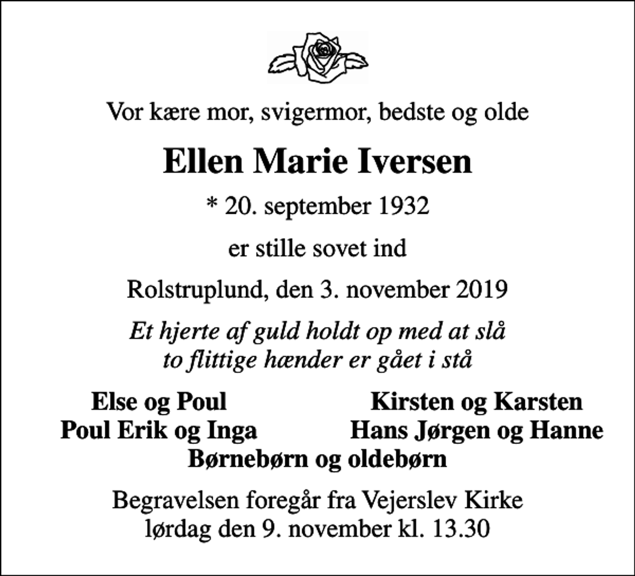 <p>Vor kære mor, svigermor, bedste og olde<br />Ellen Marie Iversen<br />* 20. september 1932<br />er stille sovet ind<br />Rolstruplund, den 3. november 2019<br />Et hjerte af guld holdt op med at slå to flittige hænder er gået i stå<br />Else og Poul<br />Kirsten og Karsten<br />Poul Erik og Inga<br />Hans Jørgen og Hanne<br />Begravelsen foregår fra Vejerslev Kirke lørdag den 9. november kl. 13.30</p>