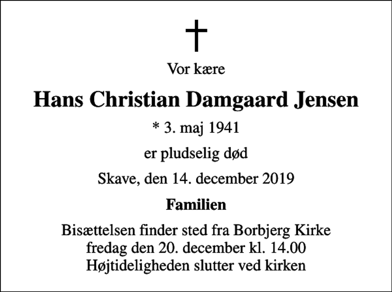 <p>Vor kære<br />Hans Christian Damgaard Jensen<br />* 3. maj 1941<br />er pludselig død<br />Skave, den 14. december 2019<br />Familien<br />Bisættelsen finder sted fra Borbjerg Kirke fredag den 20. december kl. 14.00 Højtideligheden slutter ved kirken</p>