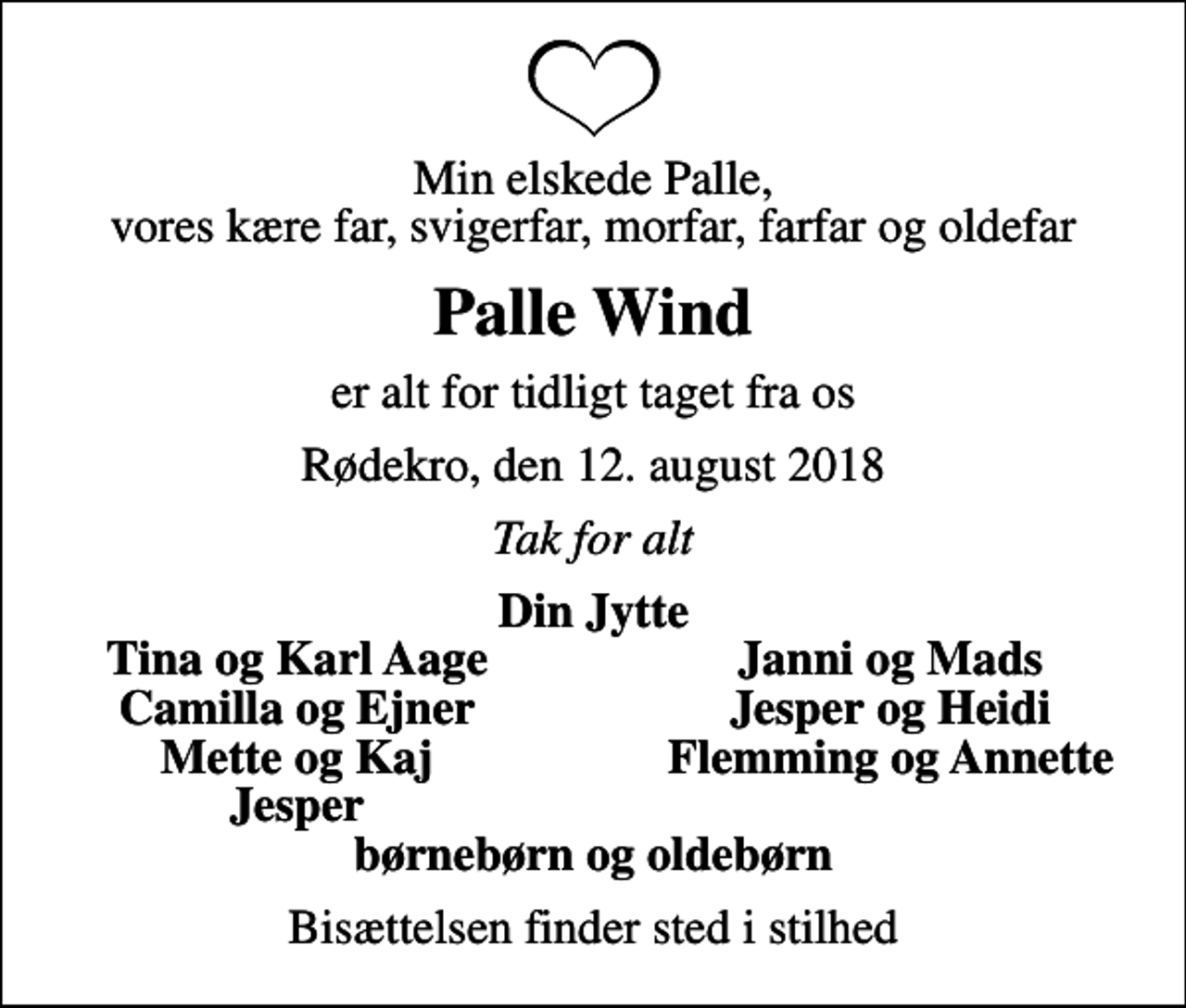 <p>Min elskede Palle, vores kære far, svigerfar, morfar, farfar og oldefar<br />Palle Wind<br />er alt for tidligt taget fra os<br />Rødekro, den 12. august 2018<br />Tak for alt<br />Din Jytte<br />Tina og Karl Aage<br />Janni og Mads<br />Camilla og Ejner<br />Jesper og Heidi<br />Mette og Kaj<br />Flemming og Annette<br />Jesper<br />Bisættelsen finder sted i stilhed</p>