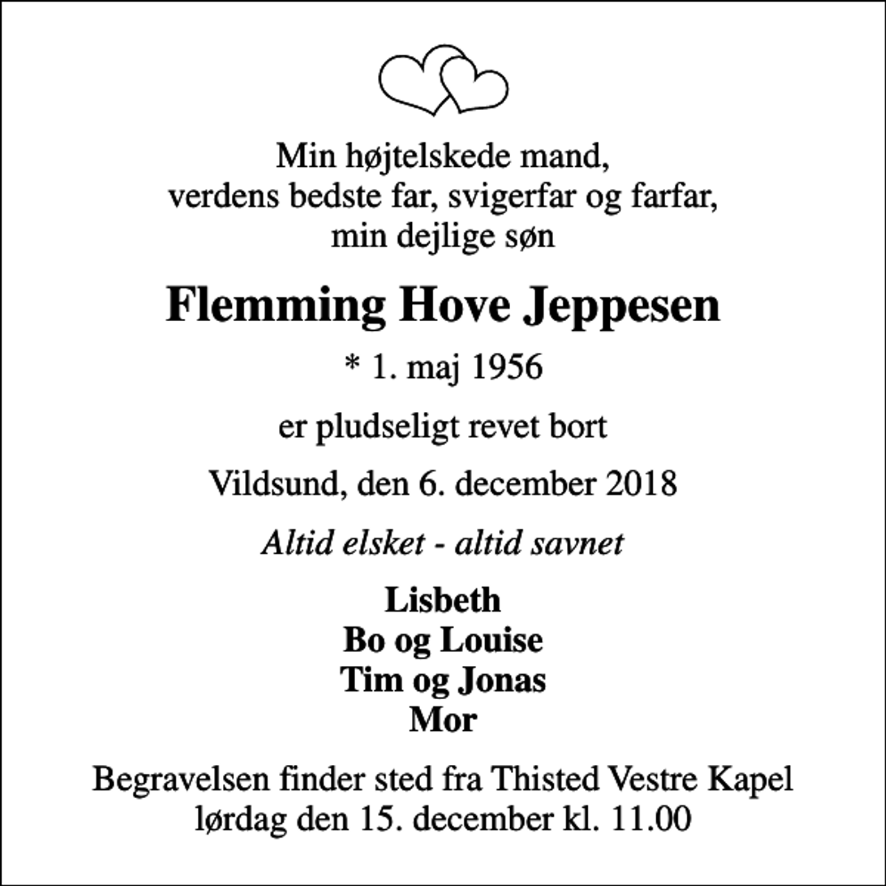 <p>Min højtelskede mand, verdens bedste far, svigerfar og farfar, min dejlige søn<br />Flemming Hove Jeppesen<br />* 1. maj 1956<br />er pludseligt revet bort<br />Vildsund, den 6. december 2018<br />Altid elsket - altid savnet<br />Lisbeth Bo og Louise Tim og Jonas Mor<br />Begravelsen finder sted fra Thisted Vestre Kapel lørdag den 15. december kl. 11.00</p>