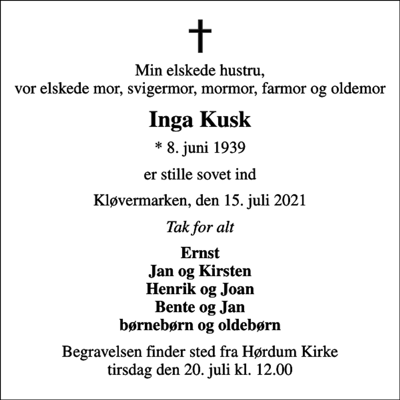 <p>Min elskede hustru, vor elskede mor, svigermor, mormor, farmor og oldemor<br />Inga Kusk<br />* 8. juni 1939<br />er stille sovet ind<br />Kløvermarken, den 15. juli 2021<br />Tak for alt<br />Ernst Jan og Kirsten Henrik og Joan Bente og Jan børnebørn og oldebørn<br />Begravelsen finder sted fra Hørdum Kirke tirsdag den 20. juli kl. 12.00</p>