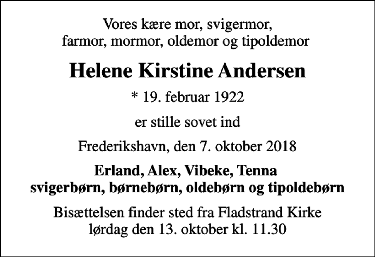 <p>Vores kære mor, svigermor, farmor, mormor, oldemor og tipoldemor<br />Helene Kirstine Andersen<br />* 19. februar 1922<br />er stille sovet ind<br />Frederikshavn, den 7. oktober 2018<br />Erland, Alex, Vibeke, Tenna svigerbørn, børnebørn, oldebørn og tipoldebørn<br />Bisættelsen finder sted fra Fladstrand Kirke lørdag den 13. oktober kl. 11.30</p>