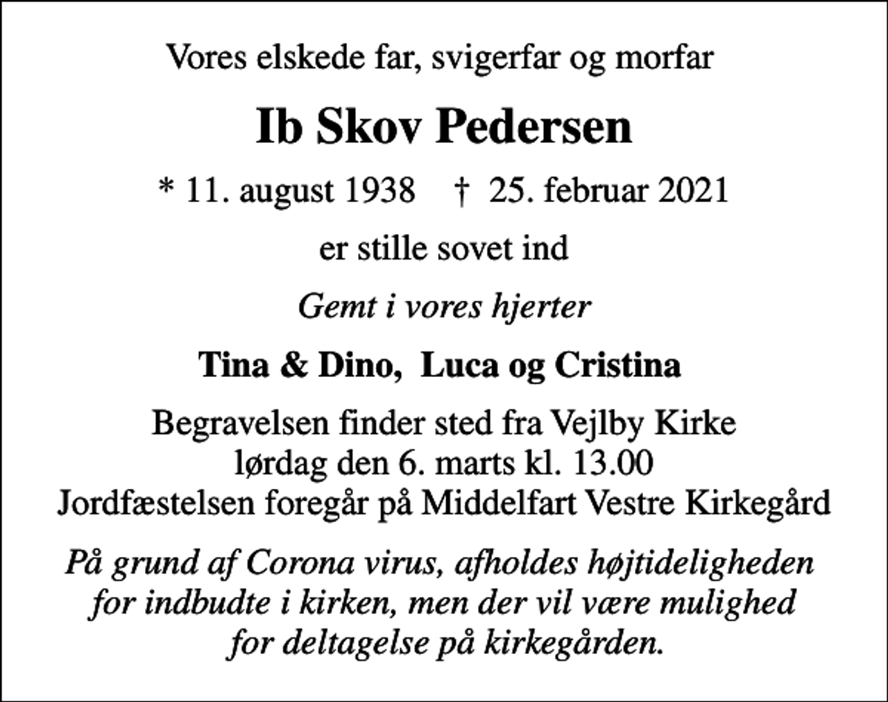 <p>Vores elskede far, svigerfar og morfar<br />Ib Skov Pedersen<br />* 11. august 1938 ✝ 25. februar 2021<br />er stille sovet ind<br />Gemt i vores hjerter<br />Tina &amp; Dino, Luca og Cristina<br />Begravelsen finder sted fra Vejlby Kirke lørdag den 6. marts kl. 13.00 Jordfæstelsen foregår på Middelfart Vestre Kirkegård<br />På grund af Corona virus, afholdes højtideligheden for indbudte i kirken, men der vil være mulighed for deltagelse på kirkegården.</p>