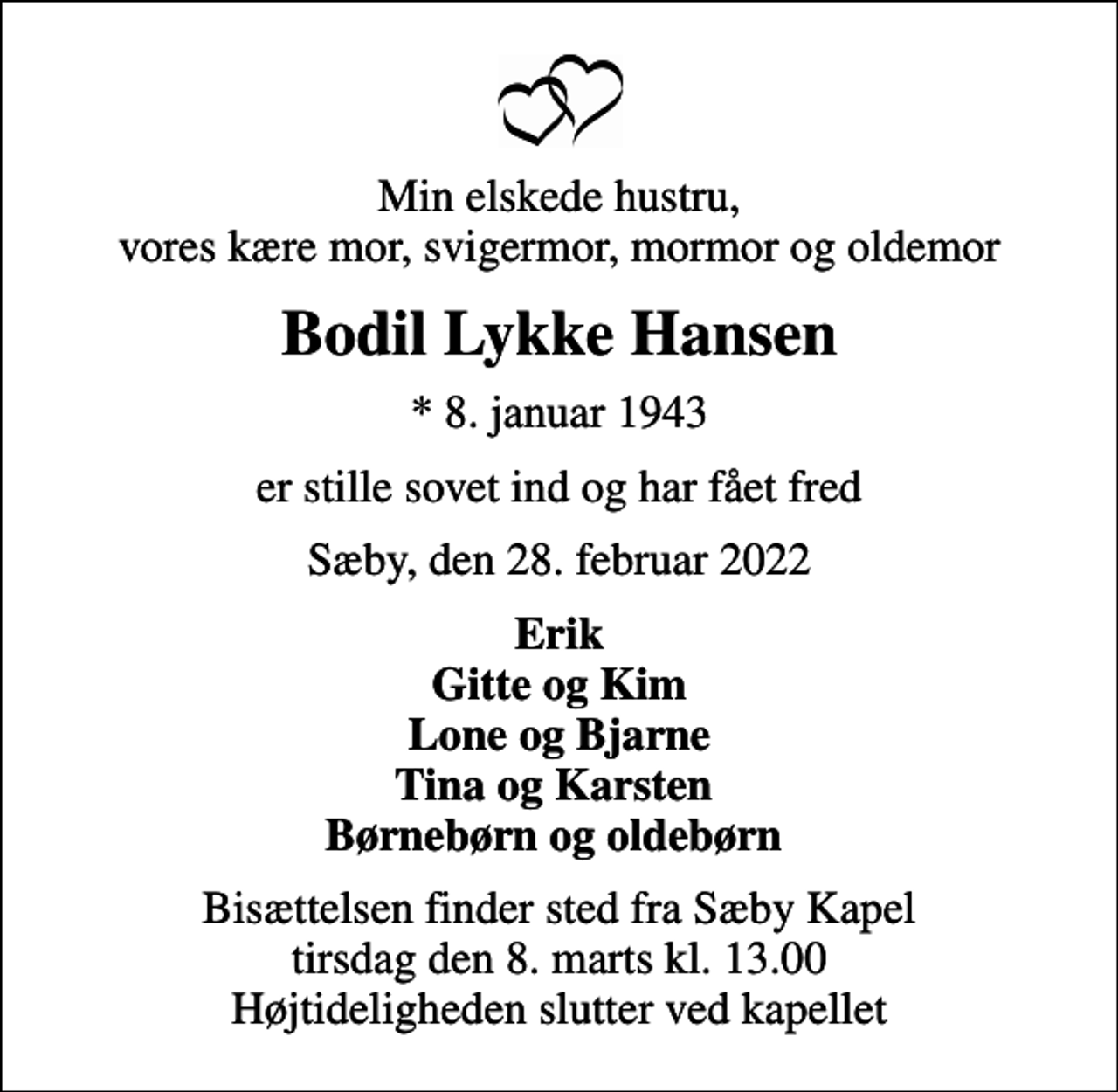 <p>Min elskede hustru, vores kære mor, svigermor, mormor og oldemor<br />Bodil Lykke Hansen<br />* 8. januar 1943<br />er stille sovet ind og har fået fred<br />Sæby, den 28. februar 2022<br />Erik Gitte og Kim Lone og Bjarne Tina og Karsten Børnebørn og oldebørn<br />Bisættelsen finder sted fra Sæby Kapel tirsdag den 8. marts kl. 13.00 Højtideligheden slutter ved kapellet</p>