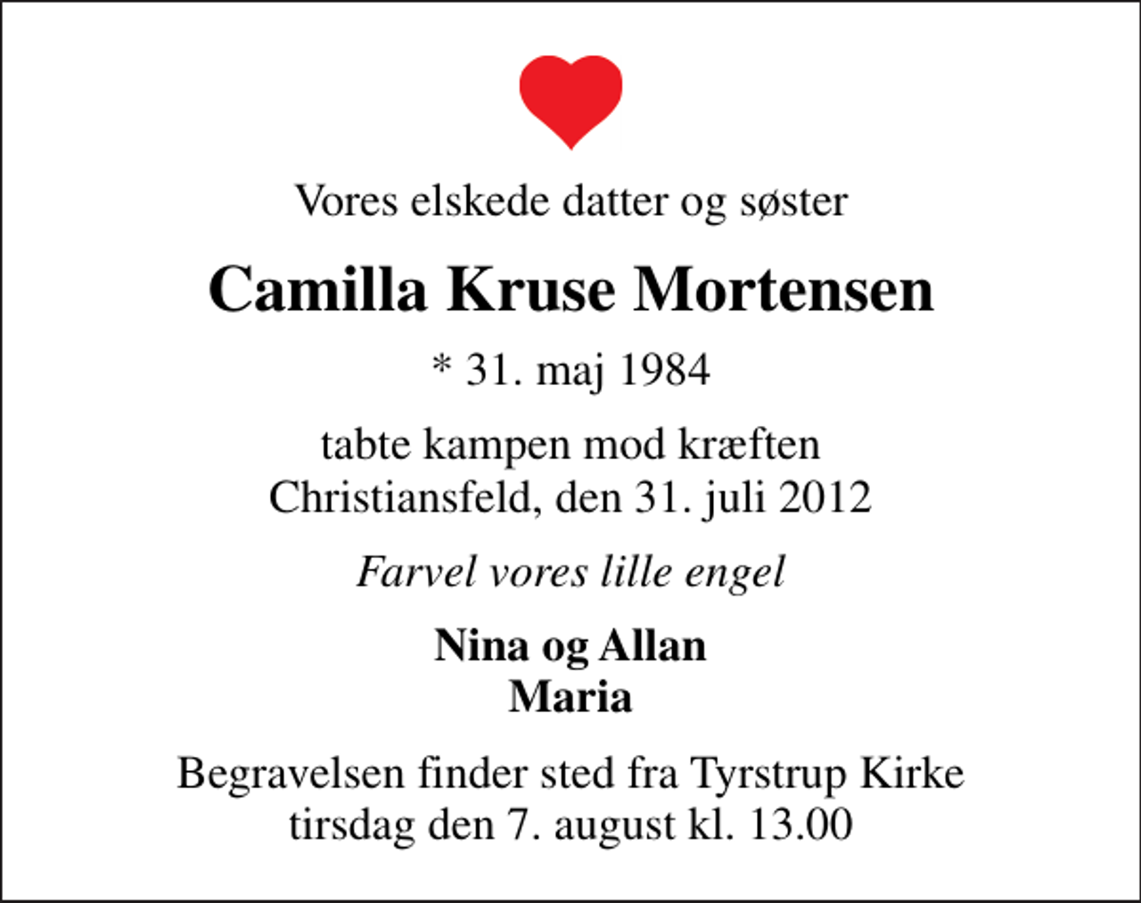 <p>Vores elskede datter og søster<br />Camilla Kruse Mortensen<br />* 31. maj 1984<br />tabte kampen mod kræften Christiansfeld, den 31. juli 2012<br />Farvel vores lille engel<br />Nina og Allan Maria<br />Begravelsen finder sted fra Tyrstrup Kirke tirsdag den 7. august kl. 13.00</p>