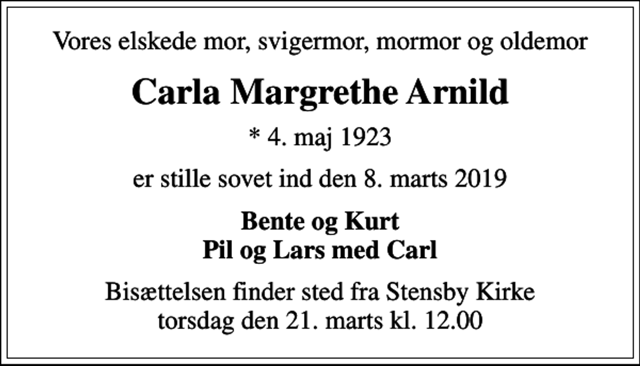 <p>Vores elskede mor, svigermor, mormor og oldemor<br />Carla Margrethe Arnild<br />* 4. maj 1923<br />er stille sovet ind den 8. marts 2019<br />Bente og Kurt Pil og Lars med Carl<br />Bisættelsen finder sted fra Stensby Kirke torsdag den 21. marts kl. 12.00</p>