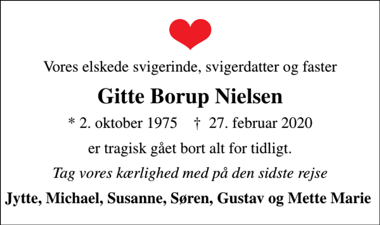 <p>Vores elskede svigerinde, svigerdatter og faster<br />Gitte Borup Nielsen<br />* 2. oktober 1975 ✝ 27. februar 2020<br />er tragisk gået bort alt for tidligt.<br />Tag vores kærlighed med på den sidste rejse<br />Jytte, Michael, Susanne, Søren, Gustav og Mette Marie</p>